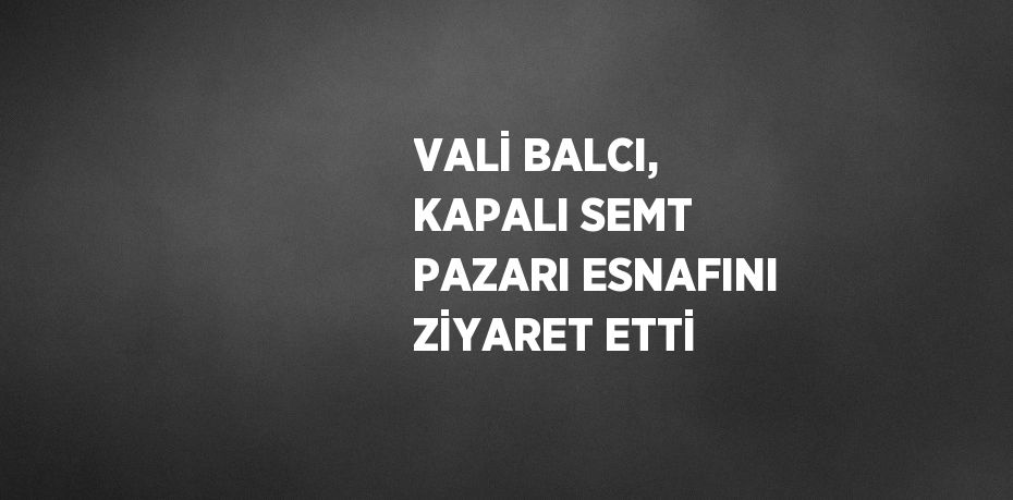 VALİ BALCI, KAPALI SEMT PAZARI ESNAFINI ZİYARET ETTİ