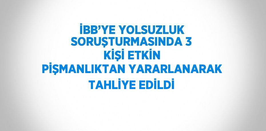 İBB’YE YOLSUZLUK SORUŞTURMASINDA 3 KİŞİ ETKİN PİŞMANLIKTAN YARARLANARAK TAHLİYE EDİLDİ