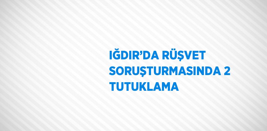 IĞDIR’DA RÜŞVET SORUŞTURMASINDA 2 TUTUKLAMA