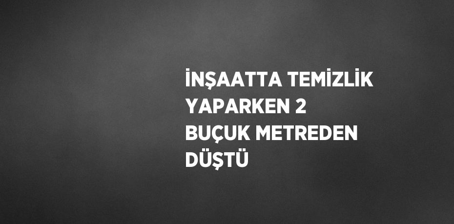 İNŞAATTA TEMİZLİK YAPARKEN 2 BUÇUK METREDEN DÜŞTÜ