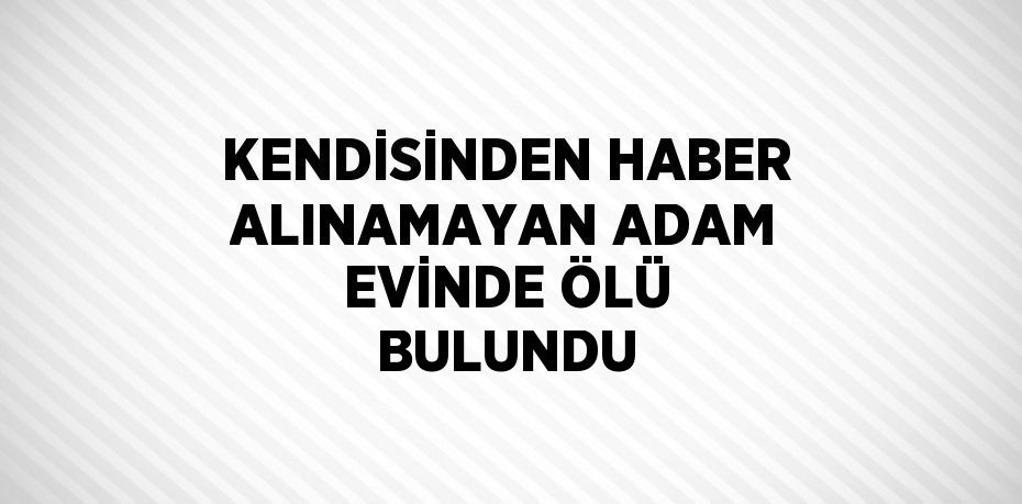 KENDİSİNDEN HABER ALINAMAYAN ADAM EVİNDE ÖLÜ BULUNDU