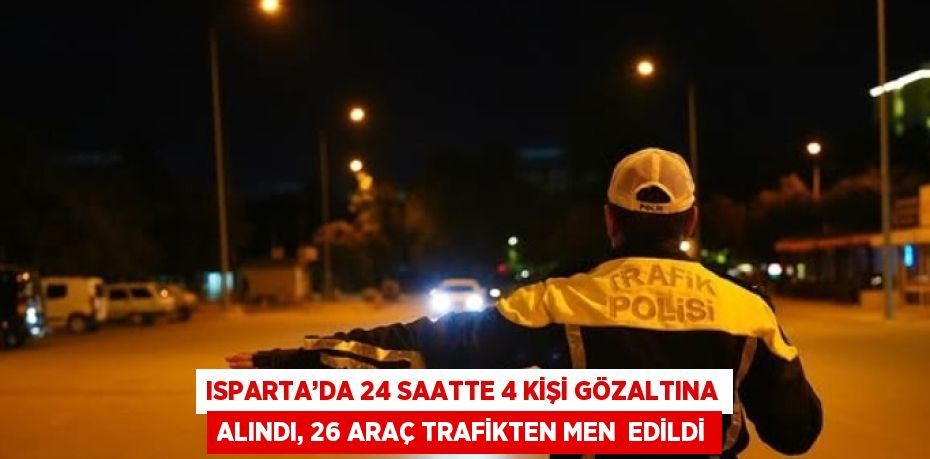 ISPARTA’DA 24 SAATTE 4 KİŞİ GÖZALTINA ALINDI, 26 ARAÇ TRAFİKTEN MEN  EDİLDİ