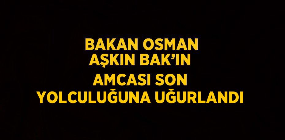 BAKAN OSMAN AŞKIN BAK’IN AMCASI SON YOLCULUĞUNA UĞURLANDI