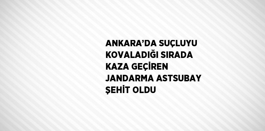 ANKARA’DA SUÇLUYU KOVALADIĞI SIRADA KAZA GEÇİREN JANDARMA ASTSUBAY ŞEHİT OLDU