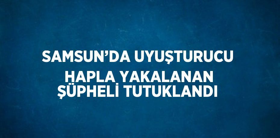 SAMSUN’DA UYUŞTURUCU HAPLA YAKALANAN ŞÜPHELİ TUTUKLANDI