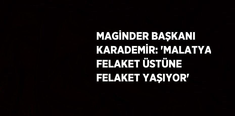 MAGİNDER BAŞKANI KARADEMİR: 'MALATYA FELAKET ÜSTÜNE FELAKET YAŞIYOR'