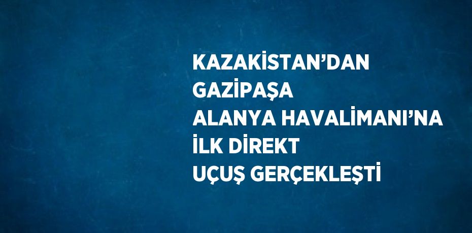 KAZAKİSTAN’DAN GAZİPAŞA ALANYA HAVALİMANI’NA İLK DİREKT UÇUŞ GERÇEKLEŞTİ