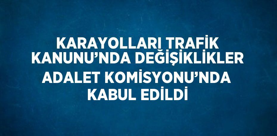 KARAYOLLARI TRAFİK KANUNU’NDA DEĞİŞİKLİKLER ADALET KOMİSYONU’NDA KABUL EDİLDİ