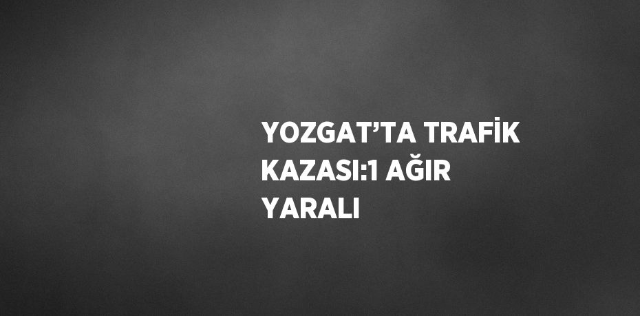 YOZGAT’TA TRAFİK KAZASI:1 AĞIR YARALI