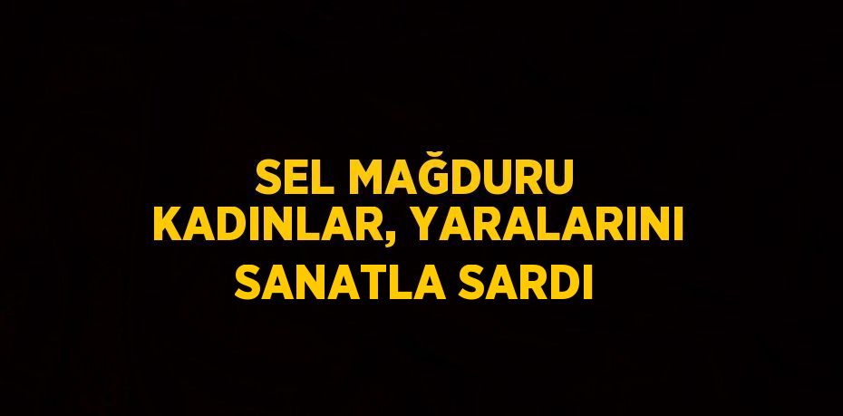 SEL MAĞDURU KADINLAR, YARALARINI SANATLA SARDI