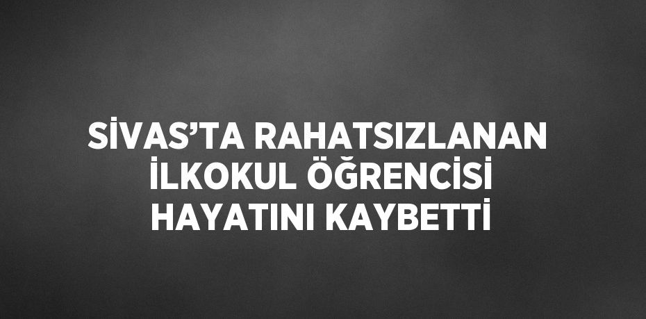 SİVAS’TA RAHATSIZLANAN İLKOKUL ÖĞRENCİSİ HAYATINI KAYBETTİ