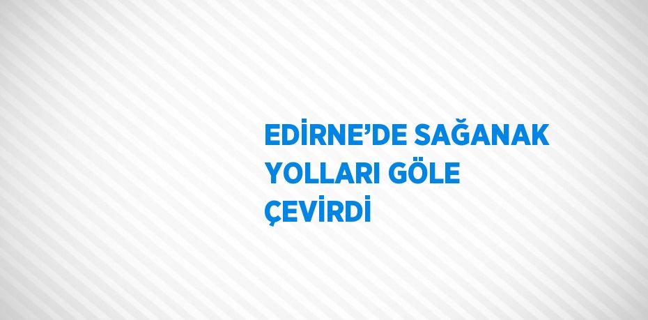 EDİRNE’DE SAĞANAK YOLLARI GÖLE ÇEVİRDİ