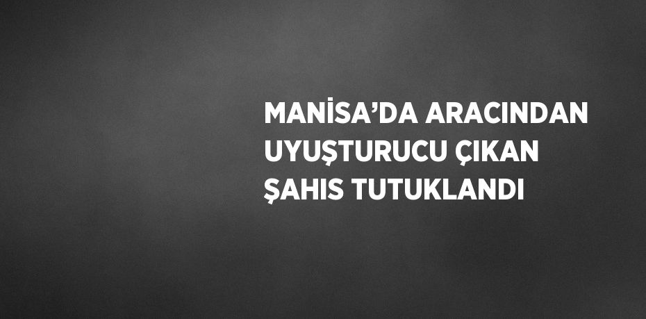 MANİSA’DA ARACINDAN UYUŞTURUCU ÇIKAN ŞAHIS TUTUKLANDI