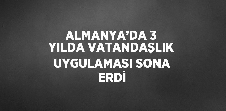 ALMANYA’DA 3 YILDA VATANDAŞLIK UYGULAMASI SONA ERDİ