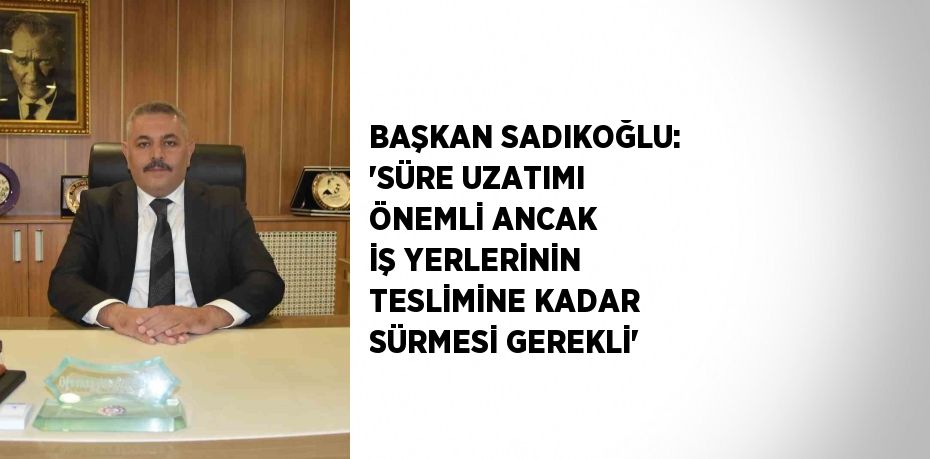 BAŞKAN SADIKOĞLU: 'SÜRE UZATIMI ÖNEMLİ ANCAK İŞ YERLERİNİN TESLİMİNE KADAR SÜRMESİ GEREKLİ'