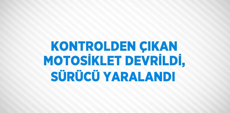 KONTROLDEN ÇIKAN MOTOSİKLET DEVRİLDİ, SÜRÜCÜ YARALANDI