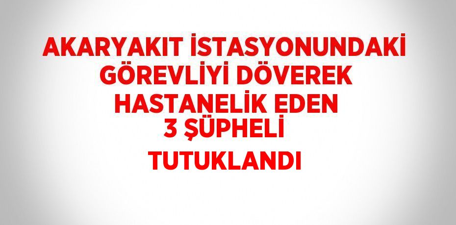 AKARYAKIT İSTASYONUNDAKİ GÖREVLİYİ DÖVEREK HASTANELİK EDEN 3 ŞÜPHELİ TUTUKLANDI