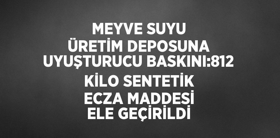 MEYVE SUYU ÜRETİM DEPOSUNA UYUŞTURUCU BASKINI:812 KİLO SENTETİK ECZA MADDESİ ELE GEÇİRİLDİ