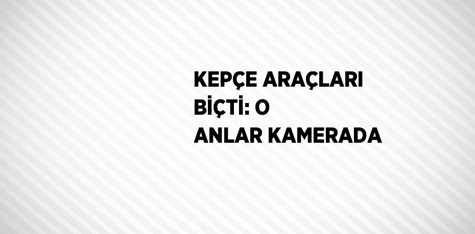 KEPÇE ARAÇLARI BİÇTİ: O ANLAR KAMERADA