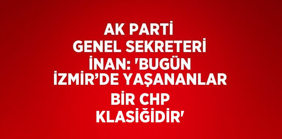 AK PARTİ GENEL SEKRETERİ İNAN: 'BUGÜN İZMİR’DE YAŞANANLAR BİR CHP KLASİĞİDİR'