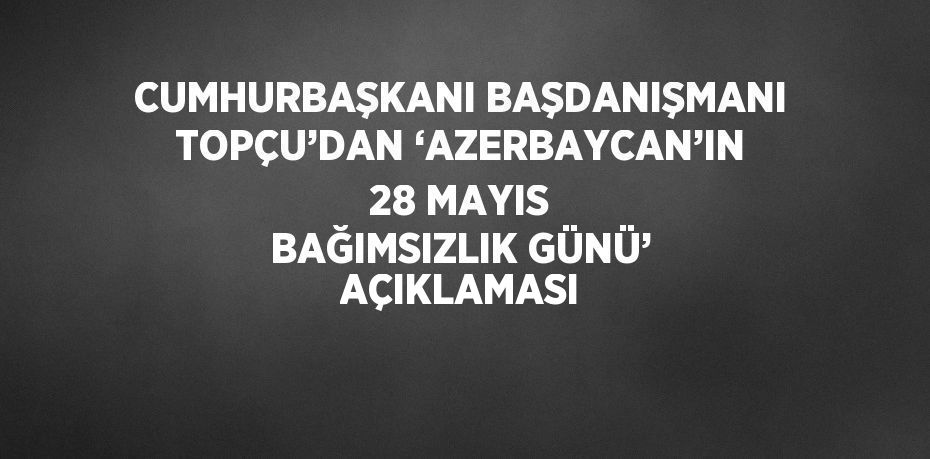CUMHURBAŞKANI BAŞDANIŞMANI TOPÇU’DAN ‘AZERBAYCAN’IN 28 MAYIS BAĞIMSIZLIK GÜNÜ’ AÇIKLAMASI
