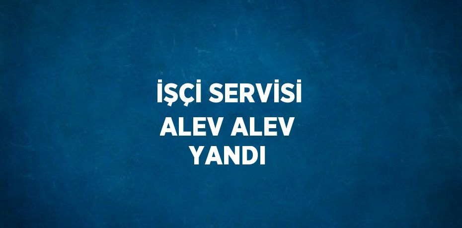 İŞÇİ SERVİSİ ALEV ALEV YANDI