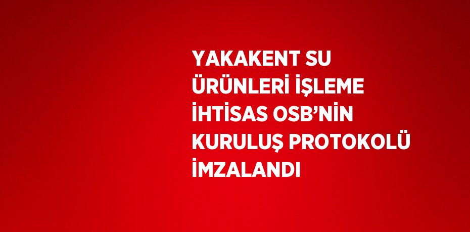 YAKAKENT SU ÜRÜNLERİ İŞLEME İHTİSAS OSB’NİN KURULUŞ PROTOKOLÜ İMZALANDI