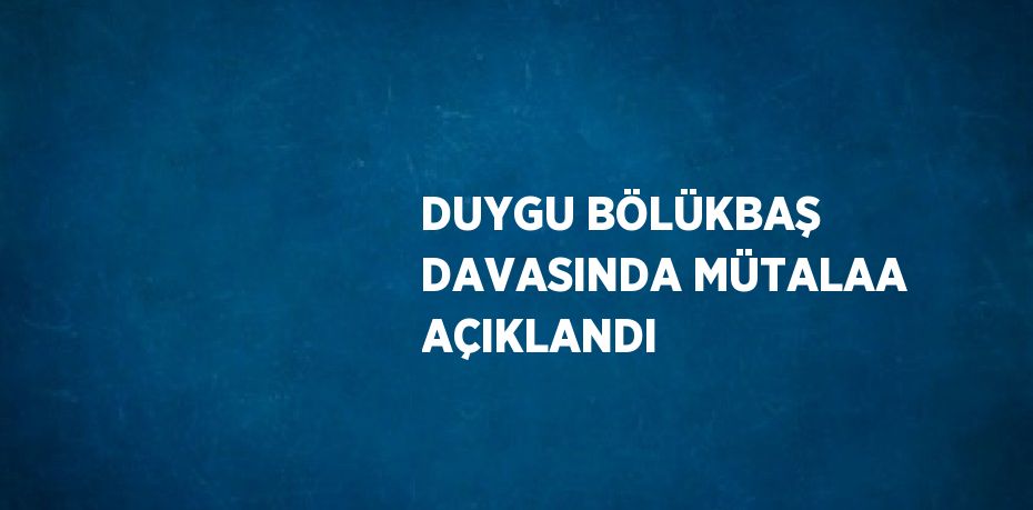 DUYGU BÖLÜKBAŞ DAVASINDA MÜTALAA AÇIKLANDI