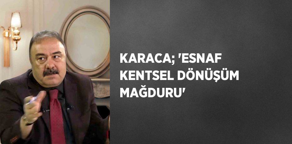 KARACA; 'ESNAF KENTSEL DÖNÜŞÜM MAĞDURU'