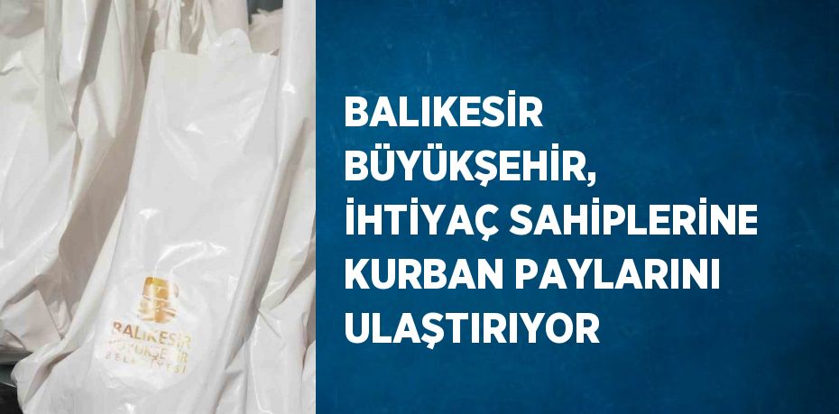 BALIKESİR BÜYÜKŞEHİR, İHTİYAÇ SAHİPLERİNE KURBAN PAYLARINI ULAŞTIRIYOR