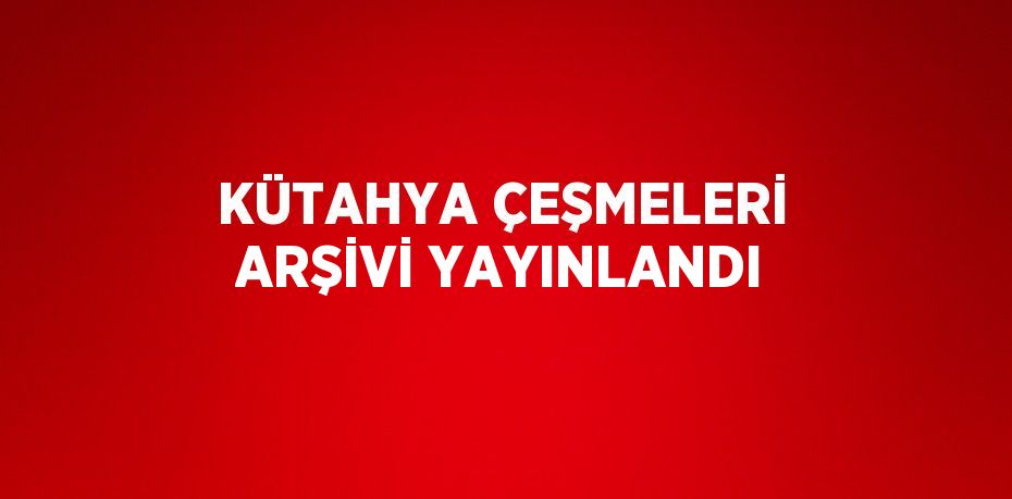 KÜTAHYA ÇEŞMELERİ ARŞİVİ YAYINLANDI