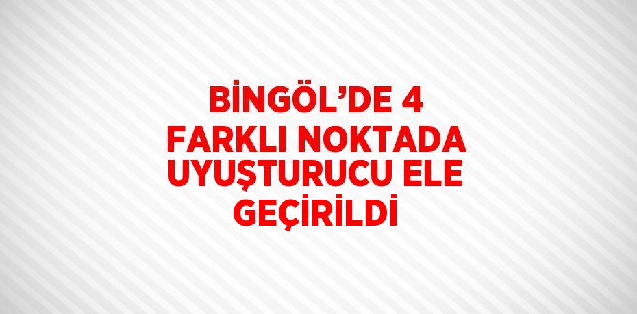 BİNGÖL’DE 4 FARKLI NOKTADA UYUŞTURUCU ELE GEÇİRİLDİ