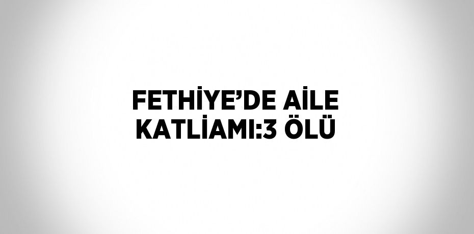 FETHİYE’DE AİLE KATLİAMI:3 ÖLÜ