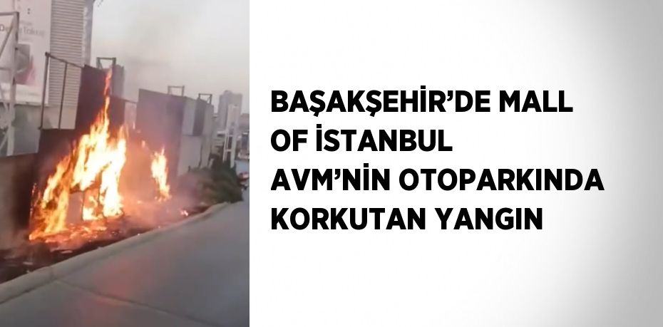 BAŞAKŞEHİR’DE MALL OF İSTANBUL AVM’NİN OTOPARKINDA KORKUTAN YANGIN