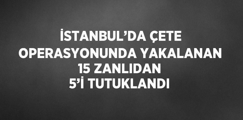 İSTANBUL’DA ÇETE OPERASYONUNDA YAKALANAN 15 ZANLIDAN 5’İ TUTUKLANDI