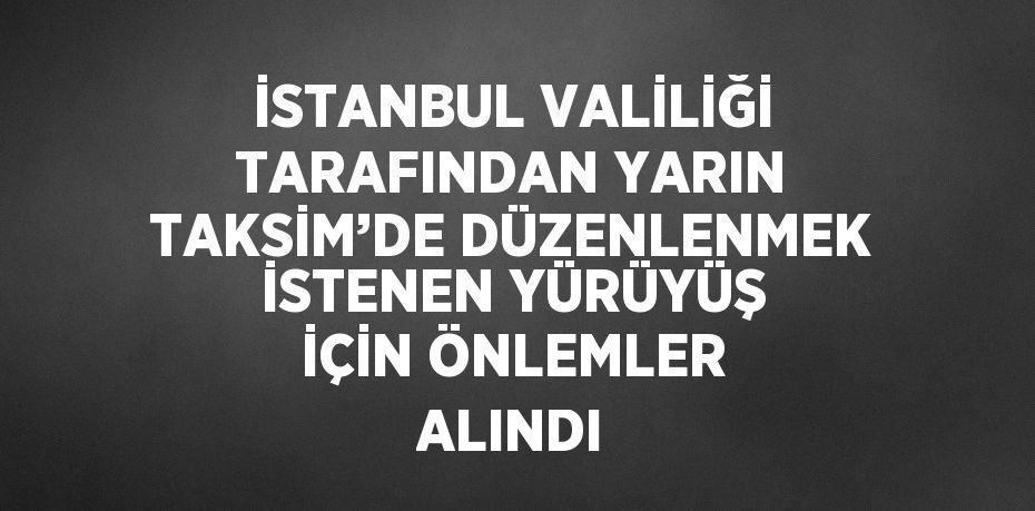 İSTANBUL VALİLİĞİ TARAFINDAN YARIN TAKSİM’DE DÜZENLENMEK İSTENEN YÜRÜYÜŞ İÇİN ÖNLEMLER ALINDI