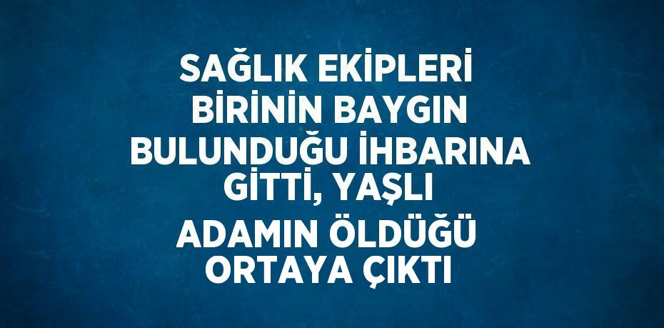 SAĞLIK EKİPLERİ BİRİNİN BAYGIN BULUNDUĞU İHBARINA GİTTİ, YAŞLI ADAMIN ÖLDÜĞÜ ORTAYA ÇIKTI