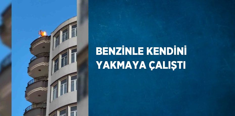 BENZİNLE KENDİNİ YAKMAYA ÇALIŞTI