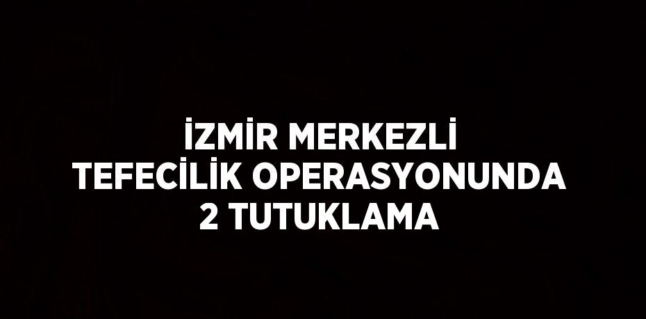 İZMİR MERKEZLİ TEFECİLİK OPERASYONUNDA 2 TUTUKLAMA