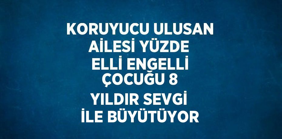 KORUYUCU ULUSAN AİLESİ YÜZDE ELLİ ENGELLİ ÇOCUĞU 8 YILDIR SEVGİ İLE BÜYÜTÜYOR