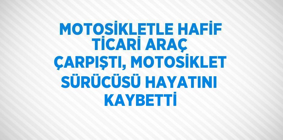 MOTOSİKLETLE HAFİF TİCARİ ARAÇ ÇARPIŞTI, MOTOSİKLET SÜRÜCÜSÜ HAYATINI KAYBETTİ