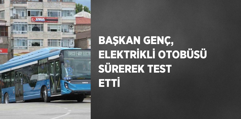 BAŞKAN GENÇ, ELEKTRİKLİ OTOBÜSÜ SÜREREK TEST ETTİ