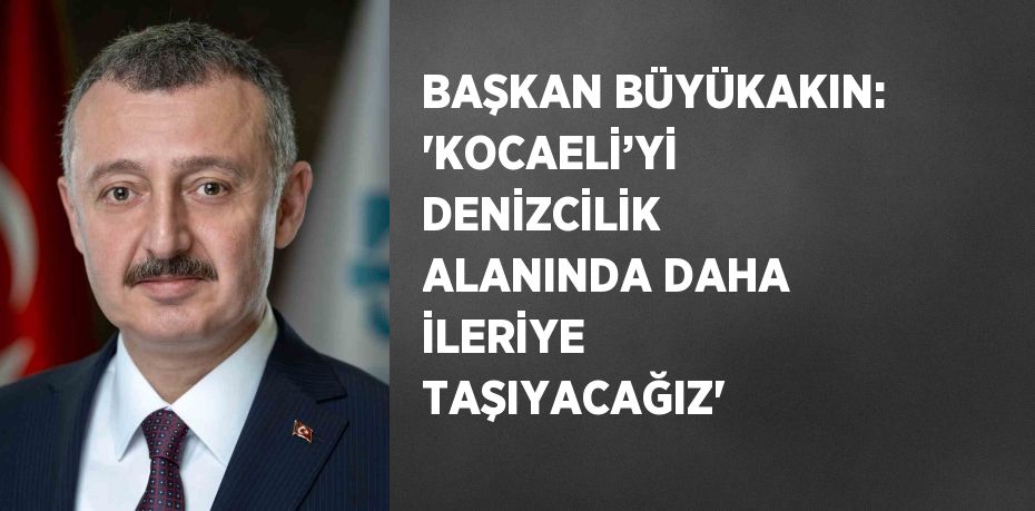 BAŞKAN BÜYÜKAKIN: 'KOCAELİ’Yİ DENİZCİLİK ALANINDA DAHA İLERİYE TAŞIYACAĞIZ'