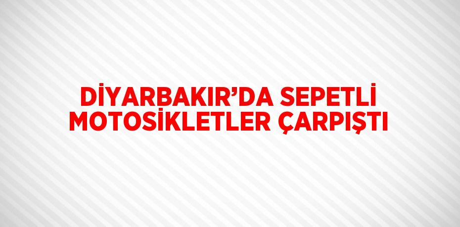 DİYARBAKIR’DA SEPETLİ MOTOSİKLETLER ÇARPIŞTI