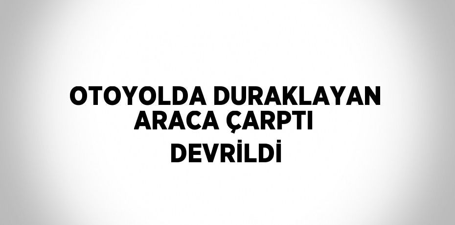 OTOYOLDA DURAKLAYAN ARACA ÇARPTI DEVRİLDİ