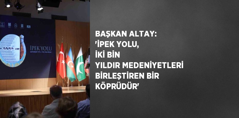 BAŞKAN ALTAY: 'İPEK YOLU, İKİ BİN YILDIR MEDENİYETLERİ BİRLEŞTİREN BİR KÖPRÜDÜR'