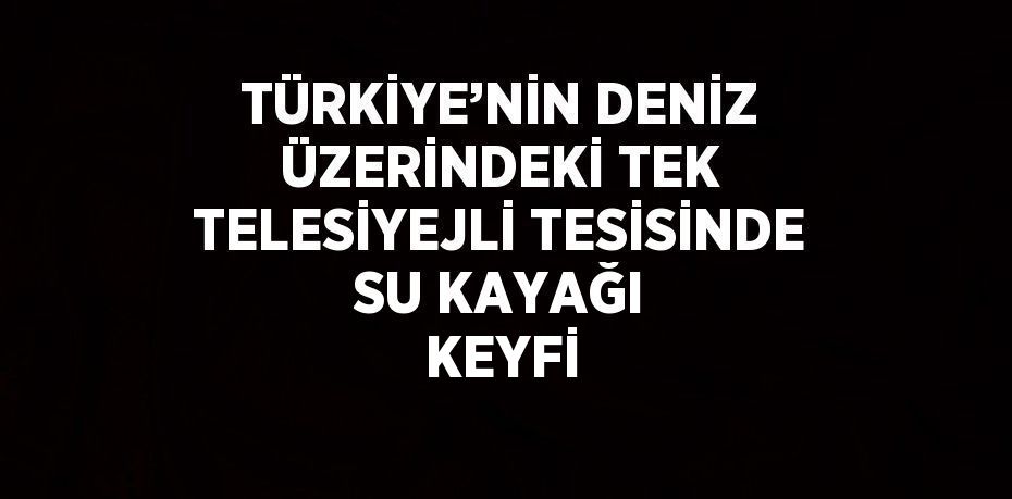 TÜRKİYE’NİN DENİZ ÜZERİNDEKİ TEK TELESİYEJLİ TESİSİNDE SU KAYAĞI KEYFİ