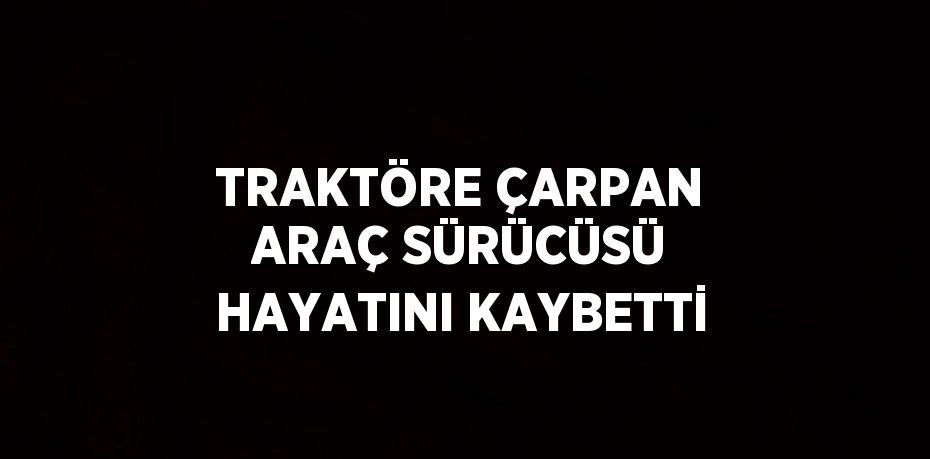 TRAKTÖRE ÇARPAN ARAÇ SÜRÜCÜSÜ HAYATINI KAYBETTİ