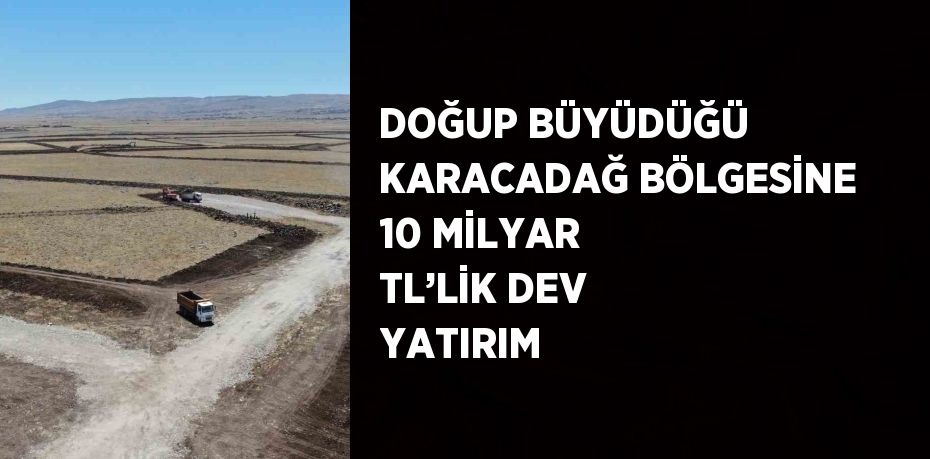 DOĞUP BÜYÜDÜĞÜ KARACADAĞ BÖLGESİNE 10 MİLYAR TL’LİK DEV YATIRIM