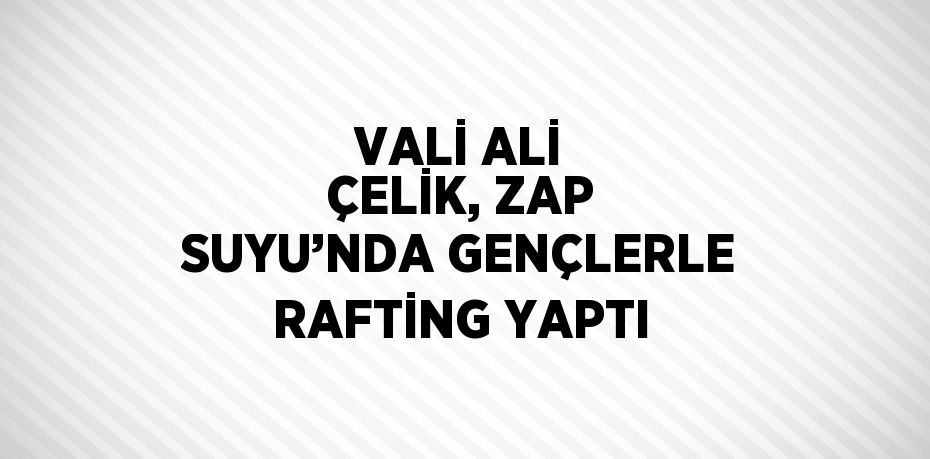 VALİ ALİ ÇELİK, ZAP SUYU’NDA GENÇLERLE RAFTİNG YAPTI